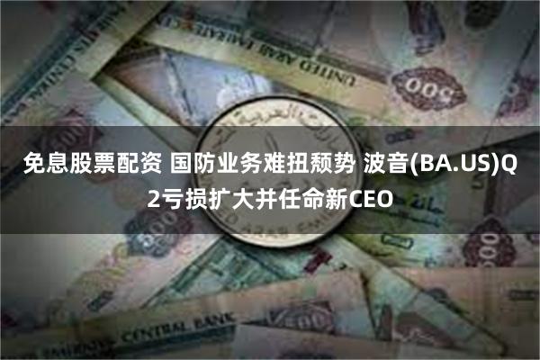 免息股票配资 国防业务难扭颓势 波音(BA.US)Q2亏损扩大并任命新CEO