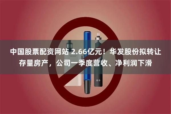 中国股票配资网站 2.66亿元！华发股份拟转让存量房产，公司一季度营收、净利润下滑