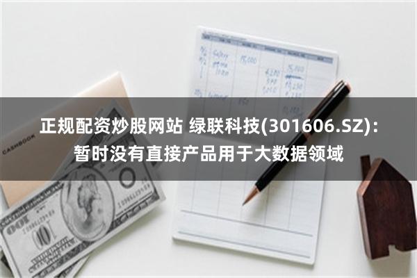 正规配资炒股网站 绿联科技(301606.SZ)：暂时没有直接产品用于大数据领域