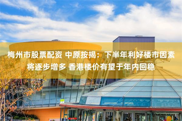 梅州市股票配资 中原按揭：下半年利好楼市因素将逐步增多 香港楼价有望于年内回稳