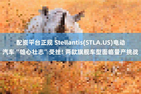 配资平台正规 Stellantis(STLA.US)电动汽车“雄心壮志”受挫! 两款旗舰车型面临量产挑战