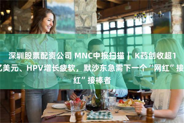 深圳股票配资公司 MNC中报扫描｜ K药创收超142亿美元、HPV增长疲软，默沙东急需下一个“网红”接棒者