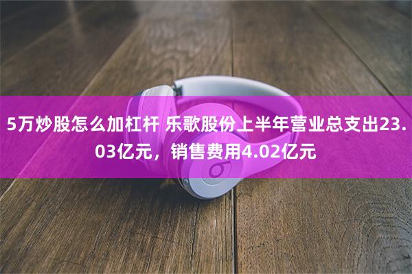 5万炒股怎么加杠杆 乐歌股份上半年营业总支出23.03亿元，销售费用4.02亿元