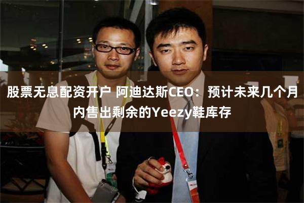 股票无息配资开户 阿迪达斯CEO：预计未来几个月内售出剩余的Yeezy鞋库存