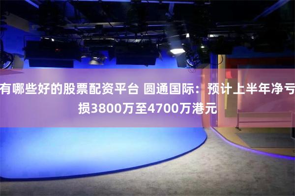 有哪些好的股票配资平台 圆通国际：预计上半年净亏损3800万至4700万港元