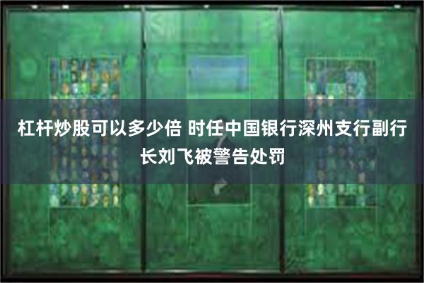 杠杆炒股可以多少倍 时任中国银行深州支行副行长刘飞被警告处罚