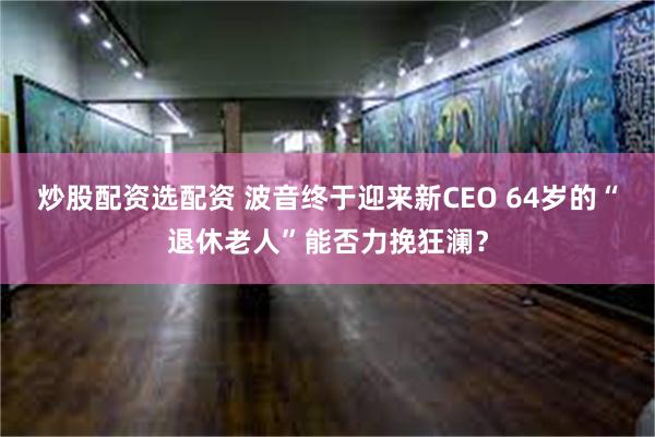 炒股配资选配资 波音终于迎来新CEO 64岁的“退休老人”能否力挽狂澜？