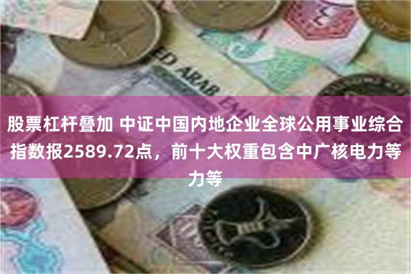 股票杠杆叠加 中证中国内地企业全球公用事业综合指数报2589.72点，前十大权重包含中广核电力等