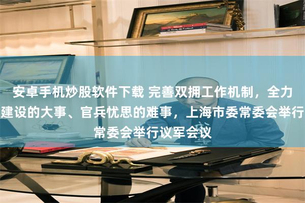 安卓手机炒股软件下载 完善双拥工作机制，全力解决部队建设的大事、官兵忧思的难事，上海市委常委会举行议军会议