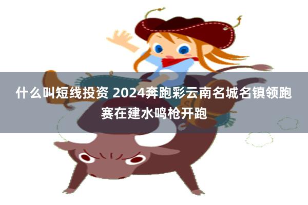 什么叫短线投资 2024奔跑彩云南名城名镇领跑赛在建水鸣枪开跑