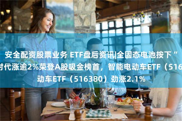 安全配资股票业务 ETF盘后资讯|全固态电池按下“加速键”！宁德时代涨逾2%荣登A股吸金榜首，智能电动车ETF（516380）劲涨2.1%