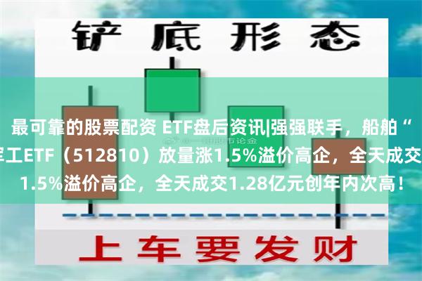 最可靠的股票配资 ETF盘后资讯|强强联手，船舶“巨无霸”来了！国防军工ETF（512810）放量涨1.5%溢价高企，全天成交1.28亿元创年内次高！