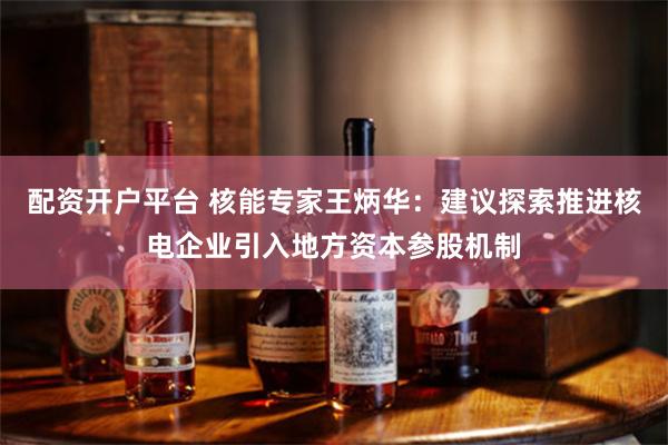 配资开户平台 核能专家王炳华：建议探索推进核电企业引入地方资本参股机制