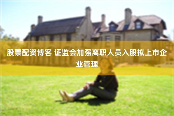 股票配资博客 证监会加强离职人员入股拟上市企业管理