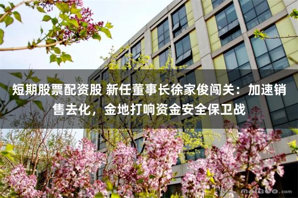 短期股票配资股 新任董事长徐家俊闯关：加速销售去化，金地打响资金安全保卫战