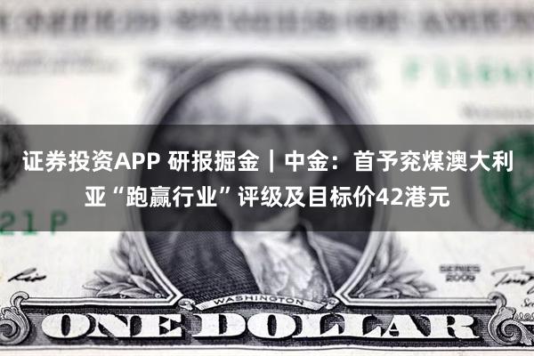 证券投资APP 研报掘金｜中金：首予兖煤澳大利亚“跑赢行业”评级及目标价42港元