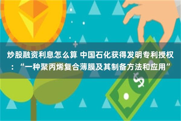 炒股融资利息怎么算 中国石化获得发明专利授权：“一种聚丙烯复合薄膜及其制备方法和应用”