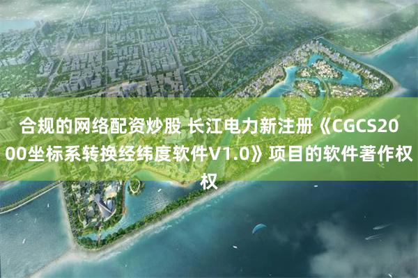 合规的网络配资炒股 长江电力新注册《CGCS2000坐标系转换经纬度软件V1.0》项目的软件著作权