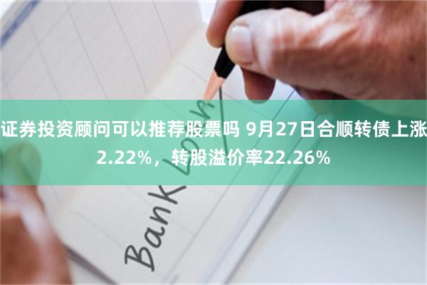 证券投资顾问可以推荐股票吗 9月27日合顺转债上涨2.22%，转股溢价率22.26%