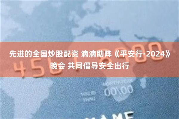 先进的全国炒股配资 滴滴助阵《平安行·2024》晚会 共同倡导安全出行