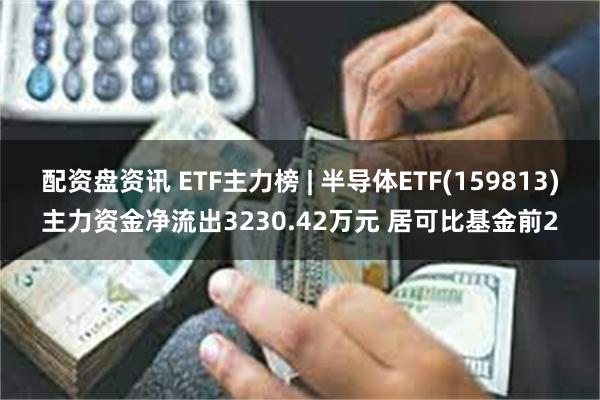 配资盘资讯 ETF主力榜 | 半导体ETF(159813)主力资金净流出3230.42万元 居可比基金前2