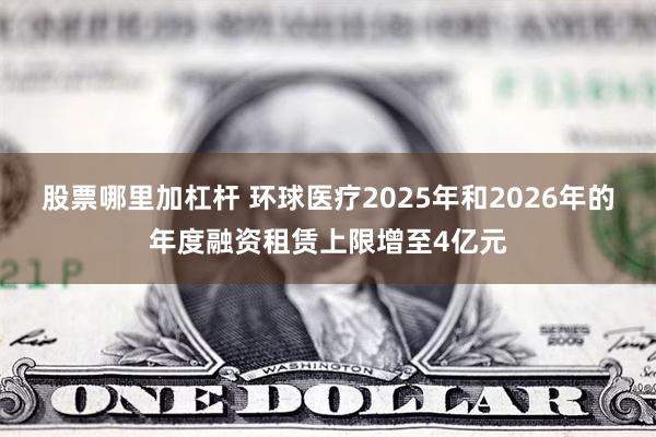 股票哪里加杠杆 环球医疗2025年和2026年的年度融资租赁上限增至4亿元