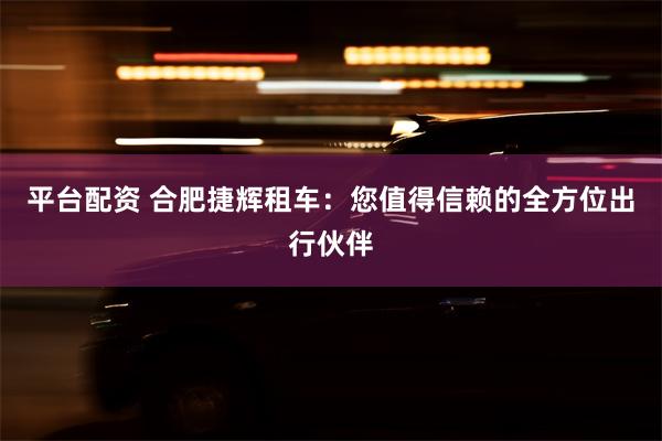 平台配资 合肥捷辉租车：您值得信赖的全方位出行伙伴