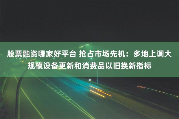 股票融资哪家好平台 抢占市场先机：多地上调大规模设备更新和消费品以旧换新指标