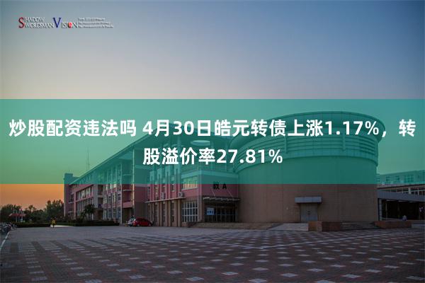 炒股配资违法吗 4月30日皓元转债上涨1.17%,转股溢价率27.81%