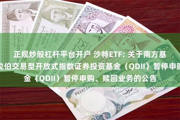正规炒股杠杆平台开户 沙特ETF: 关于南方基金南方东英沙特阿拉伯交易型开放式指数证券投资基金（QDII）暂停申购、赎回业务的公告