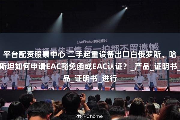 平台配资股票中心 二手起重设备出口白俄罗斯、哈萨克斯坦如何申请EAC豁免函或EAC认证?_产品_证明书_进行