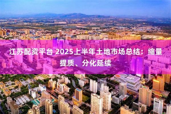 江苏配资平台 2025上半年土地市场总结：缩量提质、分化延续
